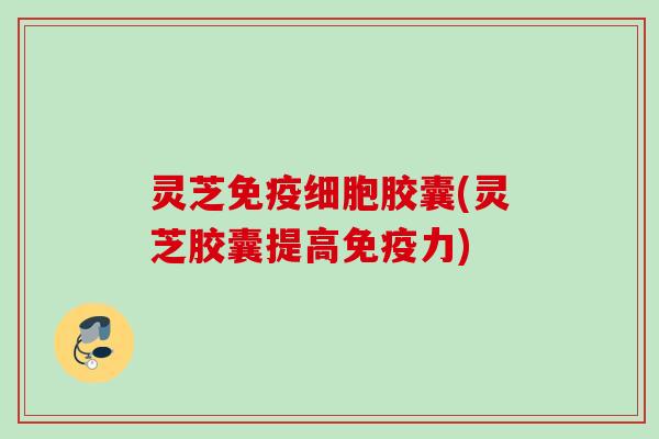 灵芝免疫细胞胶囊(灵芝胶囊提高免疫力)