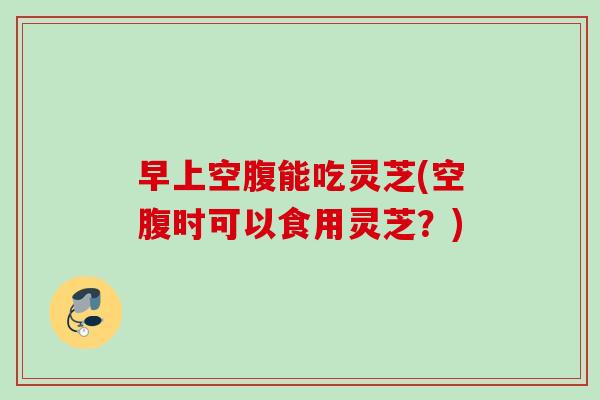 早上空腹能吃灵芝(空腹时可以食用灵芝?) 早上空腹能吃灵芝(空腹时可以食用灵芝?)