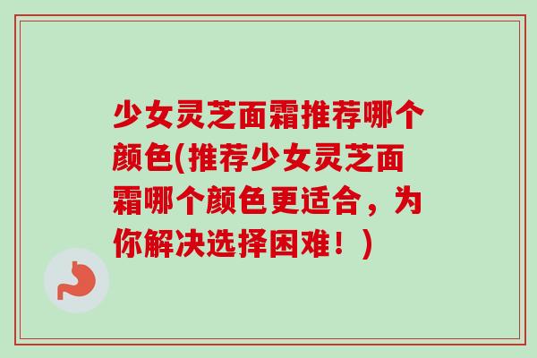 少女灵芝面霜推荐哪个颜色(推荐少女灵芝面霜哪个颜色更适合,为你解决选择困难!) 少女灵芝面霜推荐哪个颜色(推荐少女灵芝面霜哪个颜色更适合,为你解决选择困难!)