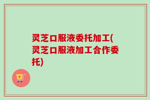 灵芝口服液委托加工(灵芝口服液加工合作委托)