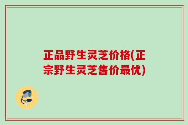 正品野生灵芝价格(正宗野生灵芝售价最优)
