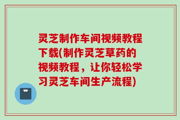 灵芝制作车间视频教程下载(制作灵芝草药的视频教程，让你轻松学习灵芝车间生产流程)
