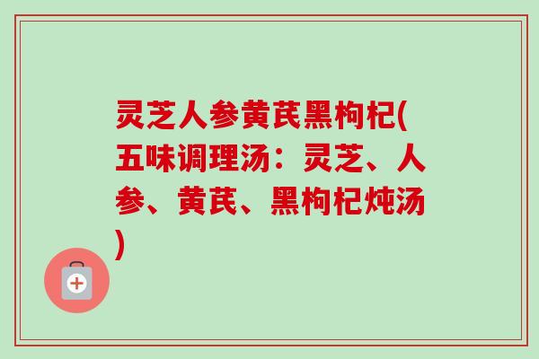灵芝人参黄芪黑枸杞(五味调理汤：灵芝、人参、黄芪、黑枸杞炖汤)