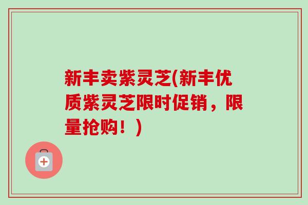 新丰卖紫灵芝(新丰优质紫灵芝限时促销，限量抢购！)