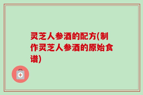 灵芝人参酒的配方(制作灵芝人参酒的原始食谱)