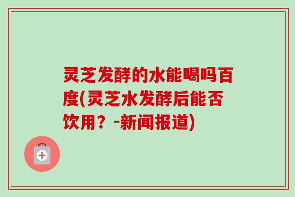 灵芝发酵的水能喝吗百度(灵芝水发酵后能否饮用？-新闻报道)
