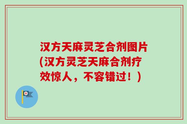 汉方天麻灵芝合剂图片(汉方灵芝天麻合剂疗效惊人，不容错过！)