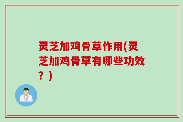 灵芝加鸡骨草作用(灵芝加鸡骨草有哪些功效？)