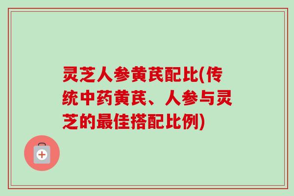 灵芝人参黄芪配比(传统中药黄芪、人参与灵芝的最佳搭配比例)