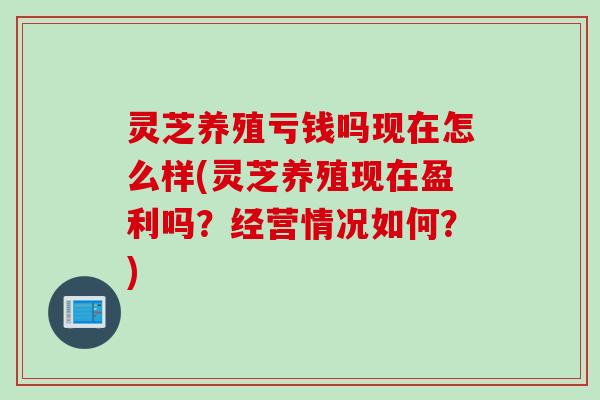 灵芝养殖亏钱吗现在怎么样(灵芝养殖现在盈利吗？经营情况如何？)