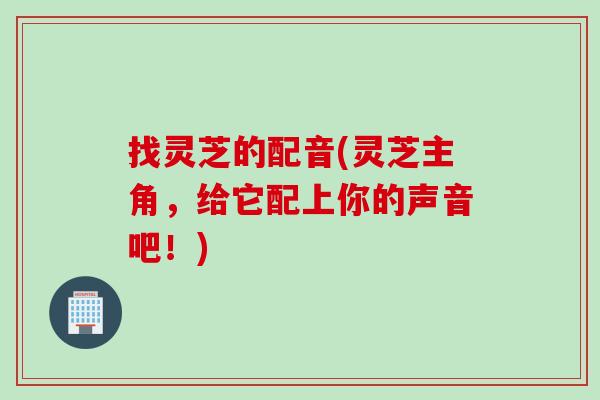 找灵芝的配音(灵芝主角，给它配上你的声音吧！)
