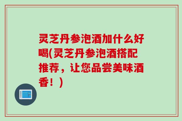 灵芝丹参泡酒加什么好喝(灵芝丹参泡酒搭配推荐，让您品尝美味酒香！)