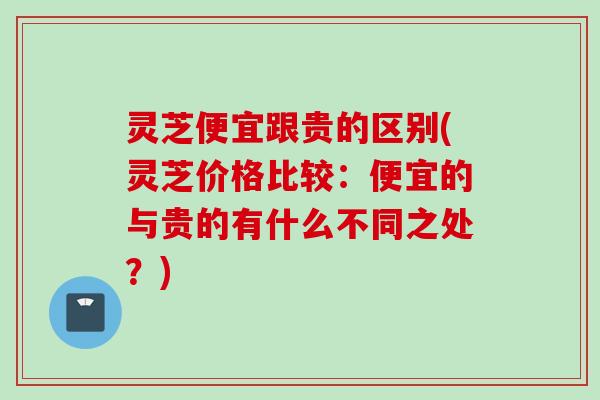 灵芝便宜跟贵的区别(灵芝价格比较：便宜的与贵的有什么不同之处？)