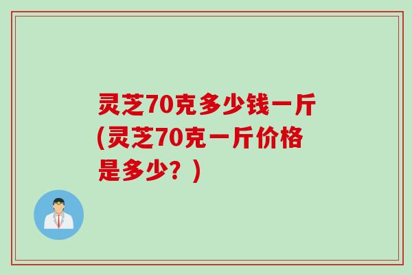 灵芝70克多少钱一斤(灵芝70克一斤价格是多少？)
