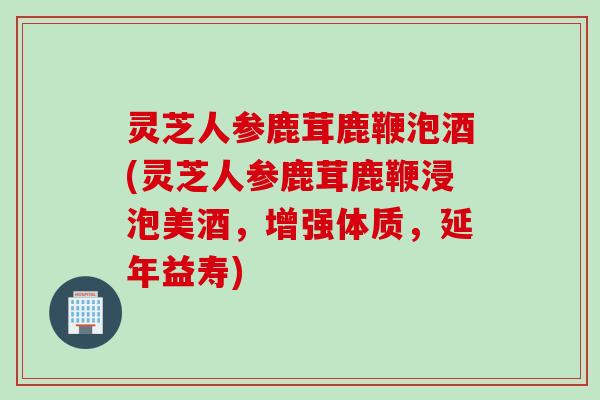 灵芝人参鹿茸鹿鞭泡酒(灵芝人参鹿茸鹿鞭浸泡美酒，增强体质，延年益寿)