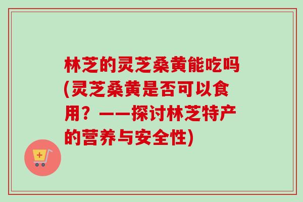 林芝的灵芝桑黄能吃吗(灵芝桑黄是否可以食用？——探讨林芝特产的营养与安全性)