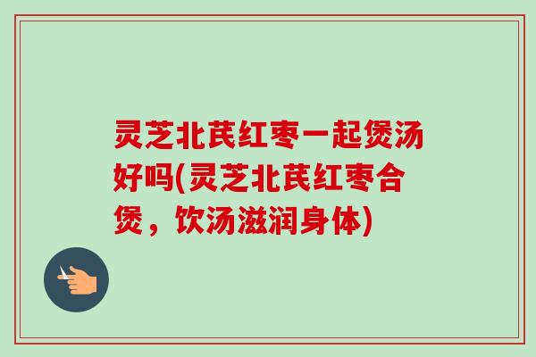 灵芝北芪红枣一起煲汤好吗(灵芝北芪红枣合煲,饮汤滋润身体) 灵芝北芪红枣一起煲汤好吗(灵芝北芪红枣合煲,饮汤滋润身体)