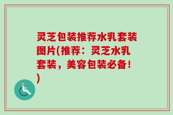 灵芝包装推荐水乳套装图片(推荐:灵芝水乳套装,美容包装必备!) 灵芝包装推荐水乳套装图片(推荐:灵芝水乳套装,美容包装必备!)