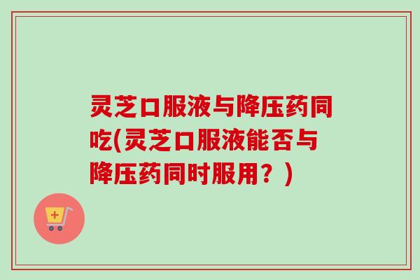 灵芝口服液与降压药同吃(灵芝口服液能否与降压药同时服用？)