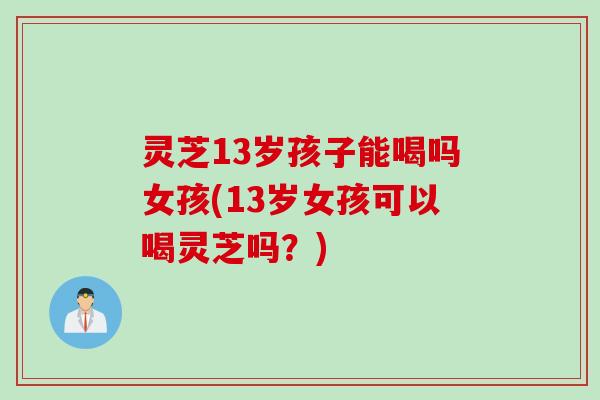 灵芝13岁孩子能喝吗女孩(13岁女孩可以喝灵芝吗？)