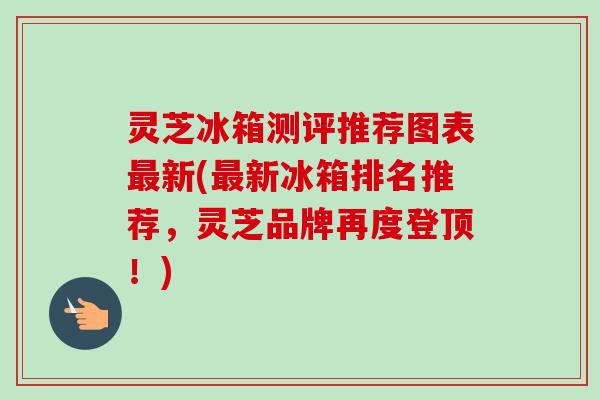 灵芝冰箱测评推荐图表最新(最新冰箱排名推荐，灵芝品牌再度登顶！)