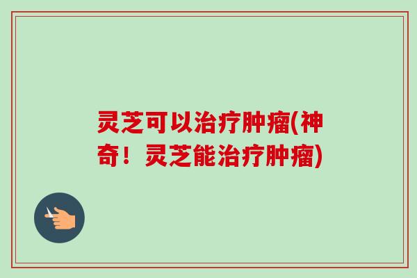 灵芝可以治疗肿瘤(神奇！灵芝能治疗肿瘤)
