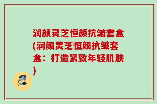 润颜灵芝恒颜抗皱套盒(润颜灵芝恒颜抗皱套盒：打造紧致年轻肌肤)