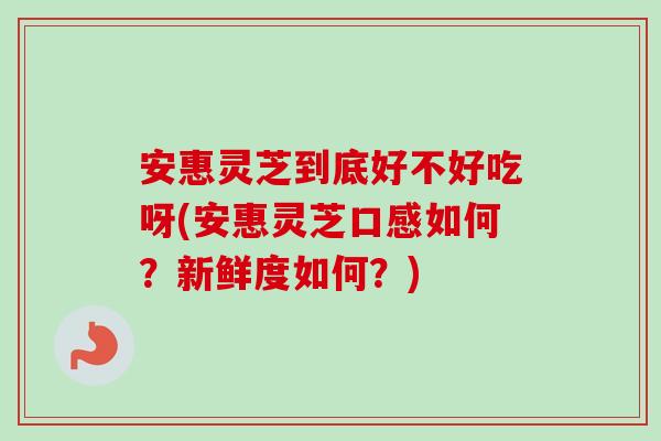 安惠灵芝到底好不好吃呀(安惠灵芝口感如何？新鲜度如何？)