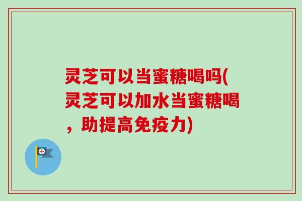 灵芝可以当蜜糖喝吗(灵芝可以加水当蜜糖喝，助提高免疫力)