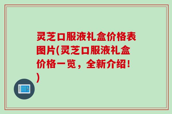 灵芝口服液礼盒价格表图片(灵芝口服液礼盒价格一览，全新介绍！)