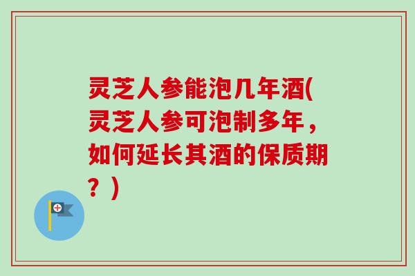 灵芝人参能泡几年酒(灵芝人参可泡制多年，如何延长其酒的保质期？)
