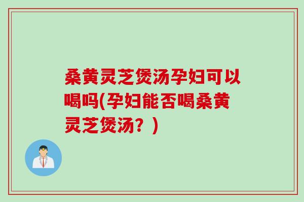 桑黄灵芝煲汤孕妇可以喝吗(孕妇能否喝桑黄灵芝煲汤？)