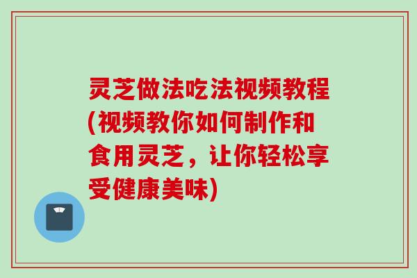 灵芝做法吃法视频教程(视频教你如何制作和食用灵芝，让你轻松享受健康美味)