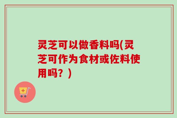 灵芝可以做香料吗(灵芝可作为食材或佐料使用吗？)