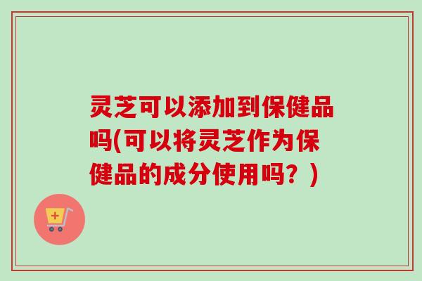 灵芝可以添加到保健品吗(可以将灵芝作为保健品的成分使用吗？)