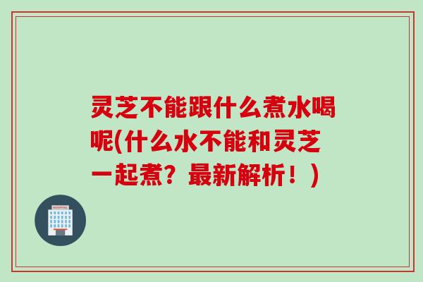 灵芝不能跟什么煮水喝呢(什么水不能和灵芝一起煮？最新解析！)