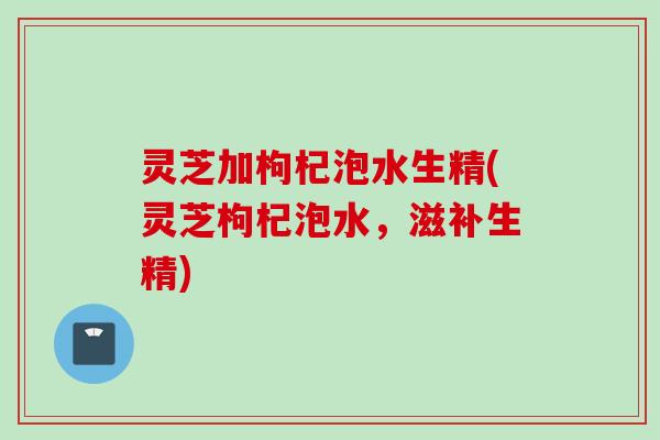 灵芝加枸杞泡水生精(灵芝枸杞泡水，滋补生精)