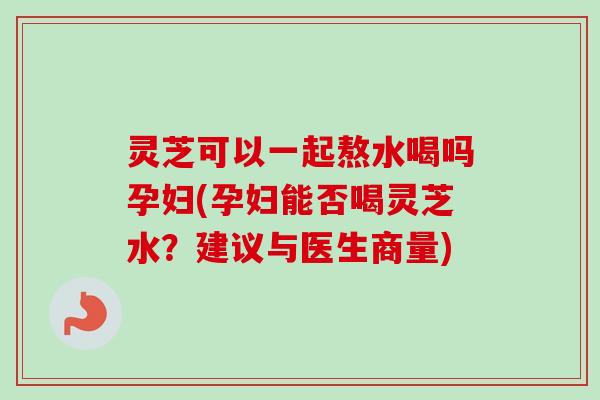 灵芝可以一起熬水喝吗孕妇(孕妇能否喝灵芝水？建议与医生商量)