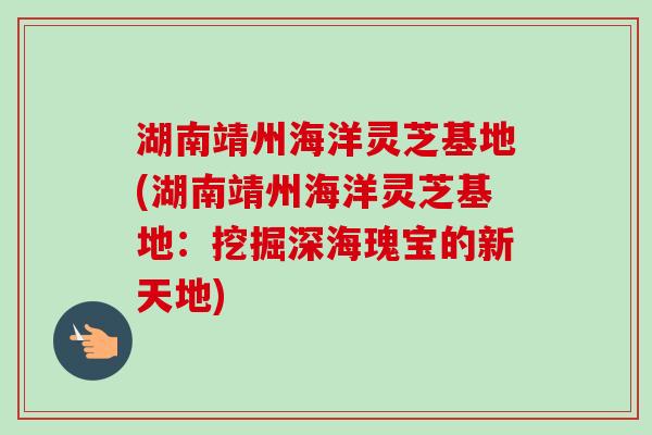 湖南靖州海洋灵芝基地(湖南靖州海洋灵芝基地：挖掘深海瑰宝的新天地)