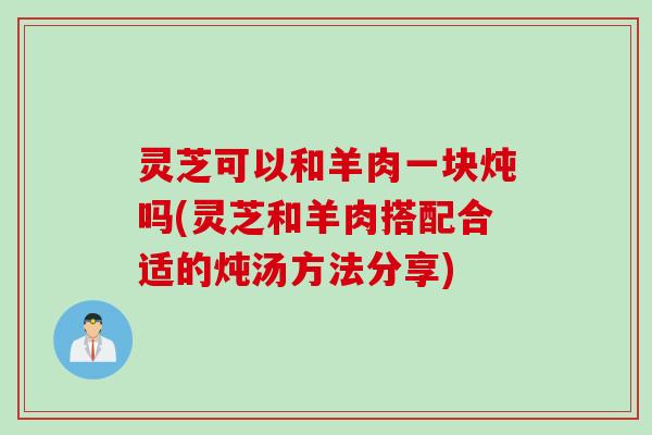灵芝可以和羊肉一块炖吗(灵芝和羊肉搭配合适的炖汤方法分享) 灵芝可以和羊肉一块炖吗(灵芝和羊肉搭配合适的炖汤方法分享)