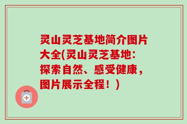 灵山灵芝基地简介图片大全(灵山灵芝基地：探索自然、感受健康，图片展示全程！)