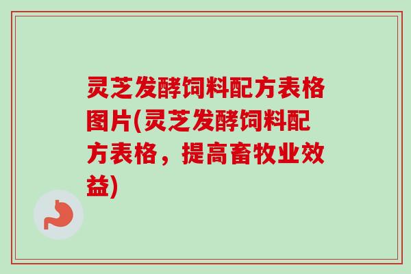 灵芝发酵饲料配方表格图片(灵芝发酵饲料配方表格，提高畜牧业效益)