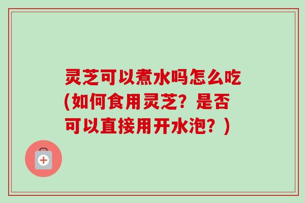 灵芝可以煮水吗怎么吃(如何食用灵芝？是否可以直接用开水泡？)