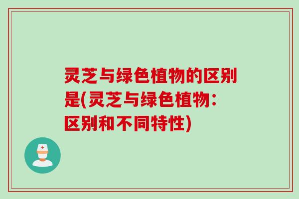 灵芝与绿色植物的区别是(灵芝与绿色植物：区别和不同特性)