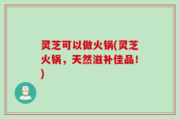 灵芝可以做火锅(灵芝火锅，天然滋补佳品！)