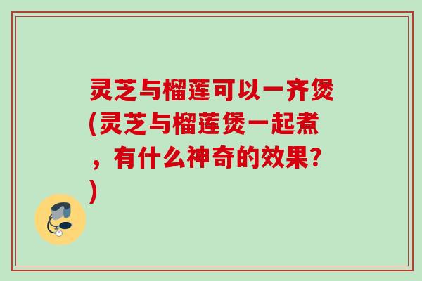 灵芝与榴莲可以一齐煲(灵芝与榴莲煲一起煮，有什么神奇的效果？)