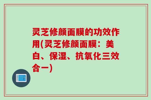 灵芝修颜面膜的功效作用(灵芝修颜面膜：美白、保湿、抗氧化三效合一)
