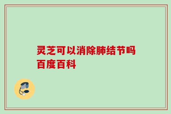 灵芝可以消除肺结节吗百度百科