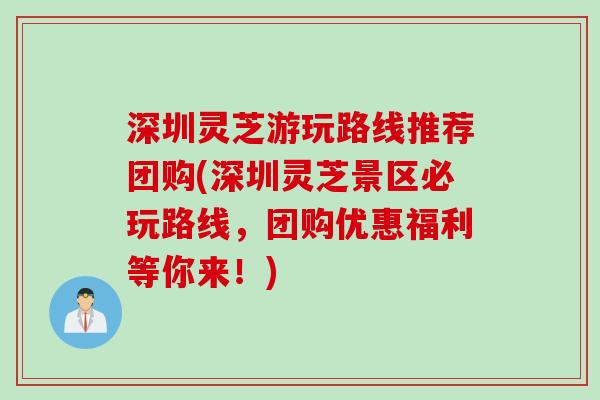 深圳灵芝游玩路线推荐团购(深圳灵芝景区必玩路线，团购优惠福利等你来！)