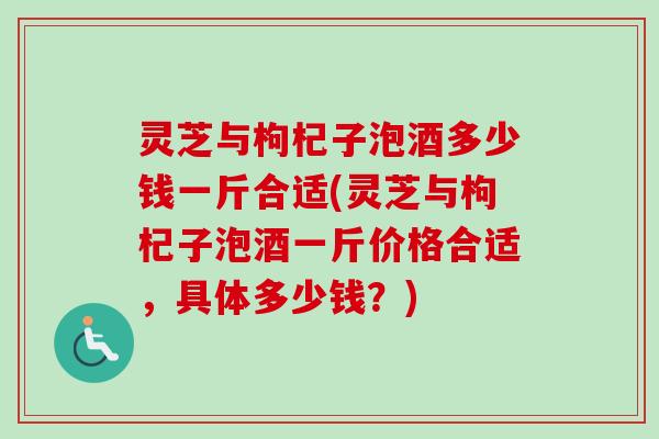 灵芝与枸杞子泡酒多少钱一斤合适(灵芝与枸杞子泡酒一斤价格合适，具体多少钱？)